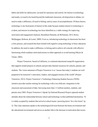 3
habits and skills for adolescents: (a) need for autonomy and control, (b) interest in technology
and media, (c) need to be heard beyond the traditional classroom, (d) disposition to debate, (e)
need to make a difference, (f) need to belong, and (e) sense of accomplishment. Of these factors,
technology is one focal point of interest in this study because student interest in technology is
evident, and interest in technology has been identified as a viable strategy for improving
motivation and engagement (Jackson, Boonthum-Denecke, & McNamara, 2012; Rowe,
McQuiggan, Robison, & Lester, 2009). Even so, introducing technology in classrooms has been
a slow process, and research has been limited with regard to using technology in basic education.
In addition, the need to make a difference, to belong and to achieve all coincide with affective
functioning which mediates motivated actions to either approach or avoid learning (Meyer &
Turner, 2002).
Project Tomorrow, based in California, is a national educational nonprofit organization
that supports model projects in schools and provides Internet resources for schools, parents, and
students. The vision statement of Project Tomorrow is to “ensure that today’s students are well
prepared to be tomorrow’s innovators, leaders, and engaged citizens of the world” (Project
Tomorrow, 2012). Project Tomorrow’s Technology Enhancing Student Success (TESS)
initiative provides teacher training for technology with a two-fold aim: integration in the
classroom and assessment of data. Surveying more than 1.5 million teachers, students, and
parents since 2003, Project Tomorrow’s Speak Up National Research Project captured student
attitudes about the relationship between school and technology in their published declaration, “It
is widely accepted by students that arrival at school means ‘powering down’ for a few hours” (p.
2). This clear statement speaks to the technological division between the home environment and
the educational environment and serves as another link to the decrease in motivation that occurs.
 