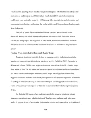138
concluded that grouping effects may have a significant negative effect that hinders adolescents’
motivation to read (Moje et al., 2000). Further, Nasah et al. (2010) reported some strong
coefficients when sorting for gender (n = 538) among video game playing and information and
communication technology preferences, that is chat utilities, web blogs, and downloading media
from the Internet.
Analysis of gender for each situational interest construct was performed by the
researcher. Though the female mean was higher than the male for each situational interest
variable, no strong impact was suggested. In other words, results indicated that no statistical
differences existed on responses to SIS statements that could be attributed to the participants’
gender.
Findings When Controlled for Previous E-Reader Usage
Triggered-situational interest is defined as engaging positive student emotions in the
learning environment to participate in the learning or activity (Schiefele, 2009). According to
Schraw and Lehman (2001), when triggered-situational interest is activated, it exists for only a
short period of time. For this reason, the researcher conducted additional analysis of participants’
SIS survey results controlling for previous e-reader usage. It was hypothesized that since
triggered-situational interest is short-lived, participants who had previous experience in the form
of reading an entire e-book using an e-reader would report lower triggered-situational interest
scores having already been exposed to the initial excitement and appeal of using the electronic
device.
On the initial SIS survey where students responded to triggered-situational interest
statements, participants were asked to indicate if they have ever read an e-book using an e-
reader. A graphic picture of an e-reader, similar to the e-reader students received in their General
 