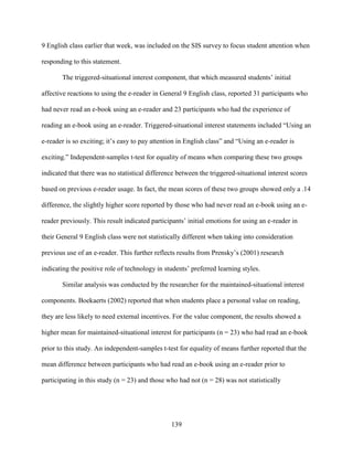 139
9 English class earlier that week, was included on the SIS survey to focus student attention when
responding to this statement.
The triggered-situational interest component, that which measured students’ initial
affective reactions to using the e-reader in General 9 English class, reported 31 participants who
had never read an e-book using an e-reader and 23 participants who had the experience of
reading an e-book using an e-reader. Triggered-situational interest statements included “Using an
e-reader is so exciting; it’s easy to pay attention in English class” and “Using an e-reader is
exciting.” Independent-samples t-test for equality of means when comparing these two groups
indicated that there was no statistical difference between the triggered-situational interest scores
based on previous e-reader usage. In fact, the mean scores of these two groups showed only a .14
difference, the slightly higher score reported by those who had never read an e-book using an e-
reader previously. This result indicated participants’ initial emotions for using an e-reader in
their General 9 English class were not statistically different when taking into consideration
previous use of an e-reader. This further reflects results from Prensky’s (2001) research
indicating the positive role of technology in students’ preferred learning styles.
Similar analysis was conducted by the researcher for the maintained-situational interest
components. Boekaerts (2002) reported that when students place a personal value on reading,
they are less likely to need external incentives. For the value component, the results showed a
higher mean for maintained-situational interest for participants (n = 23) who had read an e-book
prior to this study. An independent-samples t-test for equality of means further reported that the
mean difference between participants who had read an e-book using an e-reader prior to
participating in this study (n = 23) and those who had not (n = 28) was not statistically
 