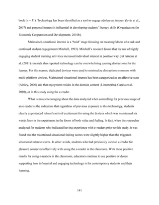 141
book (n = 31). Technology has been identified as a tool to engage adolescent interest (Irvin et al.,
2007) and personal interest is influential in developing students’ literacy skills (Organization for
Economic Cooperation and Development, 2010b).
Maintained-situational interest is a “hold” stage focusing on meaningfulness of a task and
continued student engagement (Mitchell, 1993). Mitchell’s research found that the use of highly
engaging student learning activities increased individual interest in positive way, yet Arnone et
al. (2011) research also reported technology can be overwhelming causing distractions for the
learner. For this reason, dedicated devices were used to minimalize distractions common with
multi-platform devices. Maintained-situational interest has been categorized as an affective state
(Ainley, 2006) and that enjoyment resides in the domain content (Linnenbrink-Garcia et al.,
2010), or in this study using the e-reader.
What is most encouraging about the data analyzed when controlling for previous usage of
an e-reader is the indication that regardless of previous exposure to this technology, students
clearly experienced robust levels of excitement for using the devices which was maintained six
weeks later in the experiment in the forms of both value and feeling. In fact, when the researcher
analyzed for students who indicated having experience with e-readers prior to this study, it was
found that the maintained-situational feeling scores were slightly higher than the triggered-
situational interest scores. In other words, students who had previously used an e-reader for
pleasure connected affectively with using the e-reader in the classroom. With these positive
results for using e-readers in the classroom, educators continue to see positive evidence
supporting how influential and engaging technology is for contemporary students and their
learning.
 