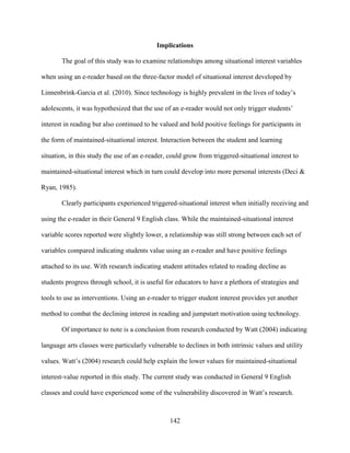 142
Implications
The goal of this study was to examine relationships among situational interest variables
when using an e-reader based on the three-factor model of situational interest developed by
Linnenbrink-Garcia et al. (2010). Since technology is highly prevalent in the lives of today’s
adolescents, it was hypothesized that the use of an e-reader would not only trigger students’
interest in reading but also continued to be valued and hold positive feelings for participants in
the form of maintained-situational interest. Interaction between the student and learning
situation, in this study the use of an e-reader, could grow from triggered-situational interest to
maintained-situational interest which in turn could develop into more personal interests (Deci &
Ryan, 1985).
Clearly participants experienced triggered-situational interest when initially receiving and
using the e-reader in their General 9 English class. While the maintained-situational interest
variable scores reported were slightly lower, a relationship was still strong between each set of
variables compared indicating students value using an e-reader and have positive feelings
attached to its use. With research indicating student attitudes related to reading decline as
students progress through school, it is useful for educators to have a plethora of strategies and
tools to use as interventions. Using an e-reader to trigger student interest provides yet another
method to combat the declining interest in reading and jumpstart motivation using technology.
Of importance to note is a conclusion from research conducted by Watt (2004) indicating
language arts classes were particularly vulnerable to declines in both intrinsic values and utility
values. Watt’s (2004) research could help explain the lower values for maintained-situational
interest-value reported in this study. The current study was conducted in General 9 English
classes and could have experienced some of the vulnerability discovered in Watt’s research.
 