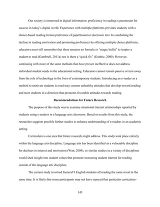 143
Our society is immersed in digital information; proficiency in reading is paramount for
success in today’s digital world. Experience with multiple platforms provides students with a
choice-based reading format preference of paperbound or electronic text. In combatting the
decline in reading motivation and promoting proficiency by offering multiple choice platforms,
educators must still remember that there remains no formula or “magic bullet” to inspire a
student to read (Gambrell, 2011a) nor is there a “quick fix” (Guthrie, 2000). However,
continuing with more of the same methods that have proven ineffective does not address
individual student needs in the educational setting. Educators cannot remain passive or turn away
from the role of technology in the lives of contemporary students. Introducing an e-reader as a
method to motivate students to read may counter unhealthy attitudes that develop toward reading
and steer students in a direction that promotes favorable attitudes towards reading.
Recommendations for Future Research
The purpose of this study was to examine situational interest relationships reported by
students using e-readers in a language arts classroom. Based on results from this study, the
researcher suggests possible further studies to enhance understanding of e-readers in an academic
setting.
Curriculum is one area that future research might address. This study took place entirely
within the language arts discipline. Language arts has been identified as a vulnerable discipline
for declines in interest and motivation (Watt, 2004), so similar studies in a variety of disciplines
would shed insight into student values that promote increasing student interest for reading
outside of the language arts discipline.
The current study involved General 9 English students all reading the same novel at the
same time. It is likely that some participants may not have enjoyed that particular curriculum-
 