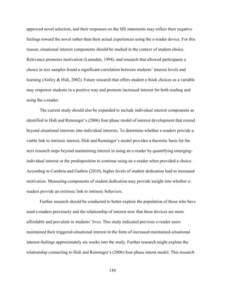 144
approved novel selection, and their responses on the SIS statements may reflect their negative
feelings toward the novel rather than their actual experiences using the e-reader device. For this
reason, situational interest components should be studied in the context of student choice.
Relevance promotes motivation (Lumsden, 1994), and research that allowed participants a
choice in text samples found a significant correlation between students’ interest levels and
learning (Ainley & Hidi, 2002). Future research that offers student e-book choices as a variable
may empower students in a positive way and promote increased interest for both reading and
using the e-reader.
The current study should also be expanded to include individual interest components as
identified in Hidi and Renninger’s (2006) four phase model of interest development that extend
beyond situational interests into individual interests. To determine whether e-readers provide a
viable link to intrinsic interest, Hidi and Renninger’s model provides a theoretic basis for the
next research steps beyond maintaining interest in using an e-reader by quantifying emerging-
individual interest or the predisposition to continue using an e-reader when provided a choice.
According to Cambria and Guthrie (2010), higher levels of student dedication lead to increased
motivation. Measuring components of student dedication may provide insight into whether e-
readers provide an extrinsic link to intrinsic behaviors.
Further research should be conducted to better explore the population of those who have
used e-readers previously and the relationship of interest now that these devices are more
affordable and prevalent in students’ lives. This study indicated previous e-reader users
maintained their triggered-situational interest in the form of increased maintained-situational
interest-feelings approximately six weeks into the study. Further research might explore the
relationship connecting to Hidi and Renninger’s (2006) four-phase interst model. This research
 