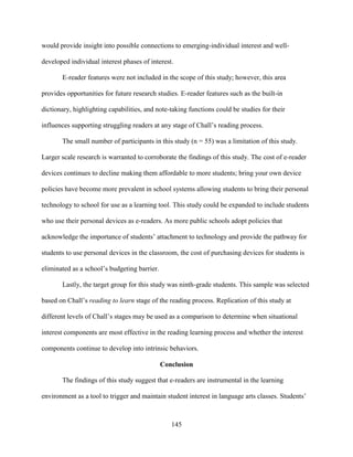145
would provide insight into possible connections to emerging-individual interest and well-
developed individual interest phases of interest.
E-reader features were not included in the scope of this study; however, this area
provides opportunities for future research studies. E-reader features such as the built-in
dictionary, highlighting capabilities, and note-taking functions could be studies for their
influences supporting struggling readers at any stage of Chall’s reading process.
The small number of participants in this study (n = 55) was a limitation of this study.
Larger scale research is warranted to corroborate the findings of this study. The cost of e-reader
devices continues to decline making them affordable to more students; bring your own device
policies have become more prevalent in school systems allowing students to bring their personal
technology to school for use as a learning tool. This study could be expanded to include students
who use their personal devices as e-readers. As more public schools adopt policies that
acknowledge the importance of students’ attachment to technology and provide the pathway for
students to use personal devices in the classroom, the cost of purchasing devices for students is
eliminated as a school’s budgeting barrier.
Lastly, the target group for this study was ninth-grade students. This sample was selected
based on Chall’s reading to learn stage of the reading process. Replication of this study at
different levels of Chall’s stages may be used as a comparison to determine when situational
interest components are most effective in the reading learning process and whether the interest
components continue to develop into intrinsic behaviors.
Conclusion
The findings of this study suggest that e-readers are instrumental in the learning
environment as a tool to trigger and maintain student interest in language arts classes. Students’
 