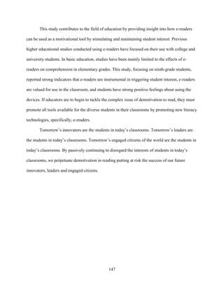147
This study contributes to the field of education by providing insight into how e-readers
can be used as a motivational tool by stimulating and maintaining student interest. Previous
higher educational studies conducted using e-readers have focused on their use with college and
university students. In basic education, studies have been mainly limited to the effects of e-
readers on comprehension in elementary grades. This study, focusing on ninth-grade students,
reported strong indicators that e-readers are instrumental in triggering student interest, e-readers
are valued for use in the classroom, and students have strong positive feelings about using the
devices. If educators are to begin to tackle the complex issue of demotivation to read, they must
promote all tools available for the diverse students in their classrooms by promoting new literacy
technologies, specifically, e-readers.
Tomorrow’s innovators are the students in today’s classrooms. Tomorrow’s leaders are
the students in today’s classrooms. Tomorrow’s engaged citizens of the world are the students in
today’s classrooms. By passively continuing to disregard the interests of students in today’s
classrooms, we perpetuate demotivation in reading putting at risk the success of our future
innovators, leaders and engaged citizens.
 