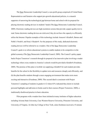 4
The New Democratic Leadership Council, a non-profit group comprised of United States
Representatives and Senators who support pro-growth educational policies, is a staunch
supporter of narrowing the technological gap between home and school with its proposal for
placing electronic reading devices in students’ hands (The New Democratic Leadership Council,
2009). Electronic reading devices are high resolution screens that provide a paper-quality text to
read. Some electronic reading devices are dedicated; they do not have the capacity to efficiently
utilize the Internet. Popular examples of this technology include Amazon’s Kindle®, Barnes and
Noble’s Nook®, and Sony’s Reader®. For the purposes of this study, dedicated electronic
reading devices will be referred to as e-readers. One of the New Democratic Leadership
Council’s goals is to reform educational systems to enable students to be competitive in the
global economy (The New Democratic Leadership Council, 2009). The Council’s policy paper
backs Project Tomorrow’s research through its proposal of an innovative plan involving e-reader
technology where every student in America’s schools would be provided a Kindle® (Freedman,
2009). The premise of this plan is twofold: (a) supplying a Kindle® for each student provides
benefits for the school in the flexibility to update texts and resources cheaply and efficiently, and
(b) the plan benefits students through a more engaging environment that makes texts more
exciting and interactive (Freedman, 2009). This second ideal is consistent with Project
Tomorrow’s sampling of students in grades 6-12 where 63% indicated they desire to include
personal highlights and add notes to books used in their courses (Project Tomorrow, 2009), a
traditionally disallowed practice in basic education.
Pilot programs with e-readers have been initiated at many institutes of higher education
including Arizona State University, Case Western Reserve University, Princeton University, and
University of Virginia. At John Jay College in New York, select freshmen received a 15-minute
 