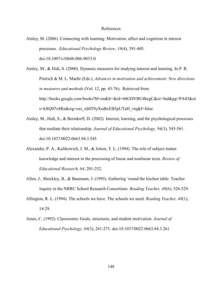 148
References
Ainley, M. (2006). Connecting with learning: Motivation, affect and cognition in interest
processes. Educational Psychology Review, 18(4), 391-405.
doi:10.1007/s10648-006-9033-0
Ainley, M., & Hidi, S. (2000). Dynamic measures for studying interest and learning. In P. R.
Pintrich & M. L. Maehr (Eds.), Advances in motivation and achievement: New directions
in measures and methods (Vol. 12, pp. 43-76). Retrieved from
http://books.google.com/books?hl=en&lr=&id=44GDVBU4hegC&oi=fnd&pg=PA43&ot
s=hXQ97x8Rn&sig=oxt_xh0T9yXsdbzEB5pUTaH_vtq&f=false
Ainley, M., Hidi, S., & Berndorff, D. (2002). Interest, learning, and the psychological processes
that mediate their relationship. Journal of Educational Psychology, 94(3), 545-561.
doi:10.1037/0022-0663.94.3.545
Alexander, P. A., Kulikowich, J. M., & Jetton, T. L. (1994). The role of subject matter
knowledge and interest in the processing of linear and nonlinear texts. Review of
Educational Research, 64, 201-252.
Allen, J., Shockley, B., & Baumann, J. (1995). Gathering ‘round the kitchen table: Teacher
inquiry in the NRRC School Research Consortium. Reading Teacher, 48(6), 526-529.
Allington, R. L. (1994). The schools we have. The schools we need. Reading Teacher, 48(1),
14-29.
Ames, C. (1992). Classrooms: Goals, structures, and student motivation. Journal of
Educational Psychology, 84(3), 261-271. doi:10.1037/0022-0663.84.3.261
 