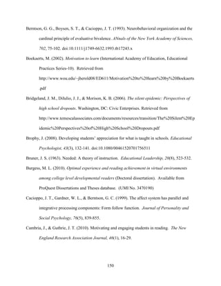 150
Berntson, G. G., Boysen, S. T., & Cacioppo, J. T. (1993). Neurobehavioral organization and the
cardinal principle of evaluative bivalence. ANnals of the New York Academy of Sciences,
702, 75-102. doi:10.1111/j1749-6632.1993.tb17243.x
Boekaerts, M. (2002). Motivation to learn (International Academy of Education, Educational
Practices Series-10). Retrieved from
http://www.wou.edu/~jherold08/ED611/Motivation%20to%20learn%20by%20Boekaerts
.pdf
Bridgeland, J. M., DiIulio, J. J., & Morison, K. B. (2006). The silent epidemic: Perspectives of
high school dropouts. Washington, DC: Civic Enterprises. Retrieved from
http://www.temescalassociates.com/documents/resources/transition/The%20Silent%20Ep
idemic%20Perspectives%20of%20High%20School%20Dropouts.pdf
Brophy, J. (2008). Developing students’ appreciation for what is taught in schools. Educational
Psychologist, 43(3), 132-141. doi:10.1080/00461520701756511
Bruner, J. S. (1963). Needed: A theory of instruction. Educational Leadership, 20(8), 523-532.
Burgess, M. L. (2010). Optimal experience and reading achievement in virtual environments
among college level developmental readers (Doctoral dissertation). Available from
ProQuest Dissertations and Theses database. (UMI No. 3470190)
Cacioppo, J. T., Gardner, W. L., & Berntson, G. C. (1999). The affect system has parallel and
integrative processing components: Form follow function. Journal of Personality and
Social Psychology, 76(5), 839-855.
Cambria, J., & Guthrie, J. T. (2010). Motivating and engaging students in reading. The New
England Research Association Journal, 46(1), 16-29.
 