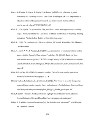 151
Carey, N., Kleiner, B., Porch, R., Farris, E., & Burns, S. (2002). Arts education in public
elementary and secondary schools: 1999-2000. Washington, DC: U.S. Department of
Education/Office of Educational Research and Improvement. Retrieved from
http://www.eric.ed.gov/PDFS/ED467892.pdf
Chall, J. (1976, April). The great debate: Ten years later, with a modest proposal for reading
stages. Paper presented at the Conference on Theory and Practice of Beginning Reading
Instruction, Pittsburgh, PA. Retrieved from http://eric.ed.gov/
Chall, J. (1990). The reading crisis: Why poor children fall behind. Cambridge, MA: Harvard
University Press.
Chen, A., Darst, P. W., & Pangrazi, R. P. (2001). An examination of situational interest and its
sources. British Journal of Educational Psychology, 71, 383-400. Retrieved from
http://mailer.fsu.edu/~jkeller/EDP5217/Library/Curiosity%20&%20Attention/Attention/
Chen,%20Darts,%20&%20Pangrazi(2001)%20Examination%20of%20situational%20int
erest.pdf
Chen, P-H., & Wu, J-R. (2010). Rewards for reading: Their effects on reading motivation.
Journal of Instructional Pedagogies, 3, 1-8.
Chiong, C., Ree, J., Takeuchi, L., & Erickson, I. (2012). Print books vs. e-books: Comparing
parent-child co-reading on print, basic, and enhanced e-book platforms. Retrieved from
http://joanganzcooneycenter.org/upload_kits/jgcc_ebooks_quickreport.pdf
Cliatt, C. (2010, February). Kindle pilot results highlight possibilities for paper reduction.
News at Princeton. Retrieved from http://www.princeton.edu/main/news/
Cohen, J. W. (1988). Statistical power analysis for the behavioral sciences (2nd
ed.). Hillsdale,
NJ: Lawrence Erlbaum.
 