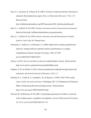 153
Deci, E. L., Koestner, R., & Ryan, R. M. (2001). Extrinsic rewards and intrinsic motivation in
education: Reconsidered once again. Review of Educational Research, 71(1), 1-27.
Retrieved from
http://selfdeterminationtheory.org/SDT/documents/2001_DeciKoestnerRyan.pdf
Deci, E. L., & Ryan, R. M. (1982). Intrinsic motivation inventory [measurement instrument].
Retrieved from http://selfdeterminationtheory.org/questionnaires
Deci, E. L., & Ryan, R. M. (1985). Intrinsic motivation and self-determination in human
behavior. New York, NY: Plenum Press.
Dermitzaki, I., Andreou, G., & Paraskeva, V. (2008). High and low reading comprehension
achievers’ strategic behaviors and their relation to performance in a reading
comprehension situation. Reading Psychology, 29(6), 471-492.
doi:10.1080/02702710802168519
Dewey, J. (1913). Interest and effort in education [Adobe Reader version]. Retrieved from
http://www.archive.org/details/interestandeffor00deweuoft
Doepker, G. M., & Ortlieb, E. (2011). Preserving adolescent readership through interest and
motivation. International Journal of Education, 31(1), 1-7.
Donahue, P. L., Voelkl, K. E., Campbell, J. R., & Mazzeo, J. (1999). NAEP 1998 reading
report card for the nation and states. Washington, DC: U.S. Department of Education,
Office of Educational Research and Improvement. Retrieved from
http://www.eric.ed.gov/PDFS/ED428332.pdf
Dowson, M., & McInerney, D. M. (2001). Psychological parameters of students’ social and
work avoidance goals: A qualitative investigation. Journal of Educational Psychology,
93, 35–42. doi:1O.1O37/0022-0663.93.1.35
 