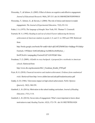 155
Flowerday, T., & Schraw, G. (2003). Effect of choice on cognitive and affective engagement.
Journal of Educational Research, 96(4), 207-215. doi:10.1080/00220670309598810
Flowerday, T., Schraw, G., & Stevens, J. (2004). The role of choice and interest in reader
engagement. The Journal of Experimental Education, 72(2), 93-114.
Fodor, J. A. (1975). The language of thought. New York, NY: Thomas Y. Cromwell.
Foertsch, M. A. (1992). Reading in and out of school:Factors influencing the literary
achievement of American students in grades 4, 8, and 12, in 1988 and 1990. Retrieved
from
http://books.google.com/books?hl=en&lr=&id=qKUrB7jThbMC&oi=fnd&pg=PA1&dq=
Foertsch,+1992&ots=fzt4CntOyI&sig=lsxMlkXwz8s8Hy6uw_-
l6wPCSsA#v=onepage&q=Foertsch%2C%201992&f=false
Freedman, T. Z. (2009). A Kindle in every backpack: A proposal for e-textbooks in American
schools. Retrieved from
http://www.dlc.org/documents/DLC_Freedman_Kindle_0709.pdf
Fryer, R. G. (2010). Financial incentives and student achievement: Evidence form randomized
trials. Retrieved from http://www.edlabs.harvard.edu/pdf/studentincenties.pdf
Gaddy, G. D. (1986). Televisions impact on high school achievement. Public Opinion
Quarterly, 50(3), 340-359.
Gambrell, L. B. (2011a). Motivation in the school reading curriculum. Journal of Reading
Education, 37(1), 5-14.
Gambrell, L. B. (2011b). Seven rules of engagement: What’s most important to know about
motivation to read. Reading Teacher, 65(3), 172-178. doi:10.1002/TRTR.01024
 