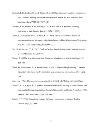 156
Gambrell, L. B., Codling, R. M., & Palmer, B. M. (1996a). Elementary students’ motivation to
read (National Reading Research Center Research Report No. 52). Retrieved from
http://eric.ed.gov/PDFS/ED395279.pdf
Gambrell, L. B., Palmer, B. M., Codling, R. M., & Mazzoni, S. A. (1996b). Assessing
motivation to read. Reading Teacher, 49(7), 518-533.
Garner, R., Gillingham, M. G., & White, C. S. (1989). Effects of “seductive details” on
macroprocessing and microprocessing in adults and children. Cognition and Instruction,
6(1), 41-57. doi:10.1207/s1532690xci0601_2
Geer, R., & Sweeney, T. A. (2012). Students’ voices about learning with technology. Journal
of Social Sciences, 8(2), 294-303.
Glasser, W. (1997). A new look at school failure and school success. Phi Delta Kappan, 78,
596-602.
Glusac, D., Namestovski, Z., & Krekic-Pinter, V. (2012). Impact of implementing IT tools in
elementary schools on pupils’ motivation level. Metalurgia International, 17(11), 232-
236.
Gray, J. A. (1982). The neuropsychology of anxiety. Oxford, UK: Oxford University Press.
Grolnick, W. S., & Ryan, R. M. (1987). Autonomy in children’s learning: An experimental and
individual difference investigation. Journal of Personality and Social Psychology, 52(5),
890-898. doi:10.1037/0022-3514.52.5.890
Guthrie, J. T. (1996). Educational contexts for literacy engagement in literacy. Reading
Teacher, 49(6), 432-445.
 