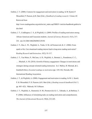 157
Guthrie, J. T. (2000). Contexts for engagement and motivation in reading. In M. Kamil, P.
Mosenthal, P. Pearson, & R. Barr (Eds.), Handbook of reading research: Volume III.
Retrieved from
http://www.readingonline.org/articles/art_index.asp?HREF=/articles/handbook/guthrie/in
dex.html
Guthrie, J. T., Coddington, C. S., & Wigfield, A. (2009). Profiles of reading motivation among
African American and Caucasian students. Journal of Literacy Research, 41(3), 317-
353. doi:10.1080/10862960903129196
Guthrie, J. T., Hoa, L. W., Wigfield, A., Tonks, S. M., & Perencevich, K. C. (2006). From
spark to fire: Can situational reading interest lead to long-term reading motivation?
Reading Research and Instruction, 45(2), 91-117.
Guthrie, J. T., Van Meter, P., McCann, A. D., Wigfield, A., Bennett, L., Poundstone, C. C.,
. . . Mitchell, A. M. (2010). Growth of literacy engagement: Changes in motivations and
strategies during concept-oriented reading instruction. In J. Malloy, B. Marinak, & L.
Gambrell (Eds.), Essential readings on motivation (pp. 129-136). Newark, DE:
International Reading Association.
Guthrie, J. T., & Wigfield, A. (2000). Engagement and motivation in reading. In M. L. Kamil,
P. B. Mosenthal, P. D. Pearson, & R. Barr (Eds.), Reading research handbook (Vol. 3,
pp. 403–422). Mahwah, NJ: Erlbaum.
Guthrie, J. T., Wigfield, A., Humenick, N. M., Perencevich, K. C., Taboada, A., & Barbosa, T.
P. (2006). Influences of stimulating tasks on reading motivation and comprehension.
The Journal of Educational Research, 99(4), 232-245.
 