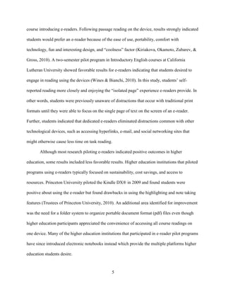 5
course introducing e-readers. Following passage reading on the device, results strongly indicated
students would prefer an e-reader because of the ease of use, portability, comfort with
technology, fun and interesting design, and “coolness” factor (Kiriakova, Okamoto, Zubarev, &
Gross, 2010). A two-semester pilot program in Introductory English courses at California
Lutheran University showed favorable results for e-readers indicating that students desired to
engage in reading using the devices (Wines & Bianchi, 2010). In this study, students’ self-
reported reading more closely and enjoying the “isolated page” experience e-readers provide. In
other words, students were previously unaware of distractions that occur with traditional print
formats until they were able to focus on the single page of text on the screen of an e-reader.
Further, students indicated that dedicated e-readers eliminated distractions common with other
technological devices, such as accessing hyperlinks, e-mail, and social networking sites that
might otherwise cause less time on task reading.
Although most research piloting e-readers indicated positive outcomes in higher
education, some results included less favorable results. Higher education institutions that piloted
programs using e-readers typically focused on sustainability, cost savings, and access to
resources. Princeton University piloted the Kindle DX® in 2009 and found students were
positive about using the e-reader but found drawbacks in using the highlighting and note taking
features (Trustees of Princeton University, 2010). An additional area identified for improvement
was the need for a folder system to organize portable document format (pdf) files even though
higher education participants appreciated the convenience of accessing all course readings on
one device. Many of the higher education institutions that participated in e-reader pilot programs
have since introduced electronic notebooks instead which provide the multiple platforms higher
education students desire.
 