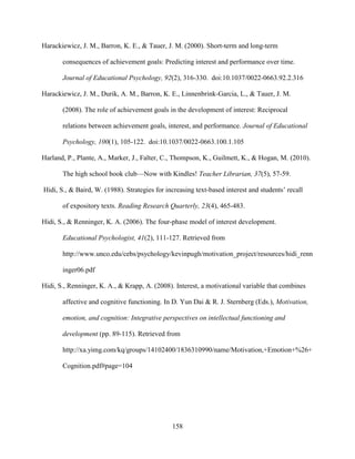158
Harackiewicz, J. M., Barron, K. E., & Tauer, J. M. (2000). Short-term and long-term
consequences of achievement goals: Predicting interest and performance over time.
Journal of Educational Psychology, 92(2), 316-330. doi:10.1037/0022-0663.92.2.316
Harackiewicz, J. M., Durik, A. M., Barron, K. E., Linnenbrink-Garcia, L., & Tauer, J. M.
(2008). The role of achievement goals in the development of interest: Reciprocal
relations between achievement goals, interest, and performance. Journal of Educational
Psychology, 100(1), 105-122. doi:10.1037/0022-0663.100.1.105
Harland, P., Plante, A., Marker, J., Falter, C., Thompson, K., Guilmett, K., & Hogan, M. (2010).
The high school book club—Now with Kindles! Teacher Librarian, 37(5), 57-59.
Hidi, S., & Baird, W. (1988). Strategies for increasing text-based interest and students’ recall
of expository texts. Reading Research Quarterly, 23(4), 465-483.
Hidi, S., & Renninger, K. A. (2006). The four-phase model of interest development.
Educational Psychologist, 41(2), 111-127. Retrieved from
http://www.unco.edu/cebs/psychology/kevinpugh/motivation_project/resources/hidi_renn
inger06.pdf
Hidi, S., Renninger, K. A., & Krapp, A. (2008). Interest, a motivational variable that combines
affective and cognitive functioning. In D. Yun Dai & R. J. Sternberg (Eds.), Motivation,
emotion, and cognition: Integrative perspectives on intellectual functioning and
development (pp. 89-115). Retrieved from
http://xa.yimg.com/kq/groups/14102400/1836310990/name/Motivation,+Emotion+%26+
Cognition.pdf#page=104
 