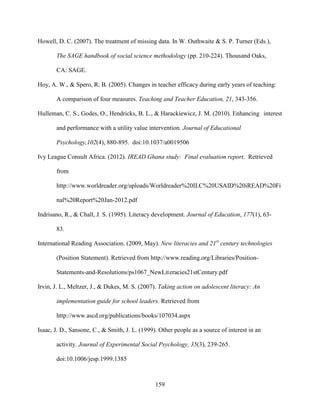 159
Howell, D. C. (2007). The treatment of missing data. In W. Outhwaite & S. P. Turner (Eds.),
The SAGE handbook of social science methodology (pp. 210-224). Thousand Oaks,
CA: SAGE.
Hoy, A. W., & Spero, R. B. (2005). Changes in teacher efficacy during early years of teaching:
A comparison of four measures. Teaching and Teacher Education, 21, 343-356.
Hulleman, C. S., Godes, O., Hendricks, B. L., & Harackiewicz, J. M. (2010). Enhancing interest
and performance with a utility value intervention. Journal of Educational
Psychology,102(4), 880-895. doi:10.1037/a0019506
Ivy League Consult Africa. (2012). IREAD Ghana study: Final evaluation report. Retrieved
from
http://www.worldreader.org/uploads/Worldreader%20ILC%20USAID%20iREAD%20Fi
nal%20Report%20Jan-2012.pdf
Indrisano, R., & Chall, J. S. (1995). Literacy development. Journal of Education, 177(1), 63-
83.
International Reading Association. (2009, May). New literacies and 21st
century technologies
(Position Statement). Retrieved from http://www.reading.org/Libraries/Position-
Statements-and-Resolutions/ps1067_NewLiteracies21stCentury.pdf
Irvin, J. L., Meltzer, J., & Dukes, M. S. (2007). Taking action on adolescent literacy: An
implementation guide for school leaders. Retrieved from
http://www.ascd.org/publications/books/107034.aspx
Isaac, J. D., Sansone, C., & Smith, J. L. (1999). Other people as a source of interest in an
activity. Journal of Experimental Social Psychology, 35(3), 239-265.
doi:10.1006/jesp.1999.1385
 