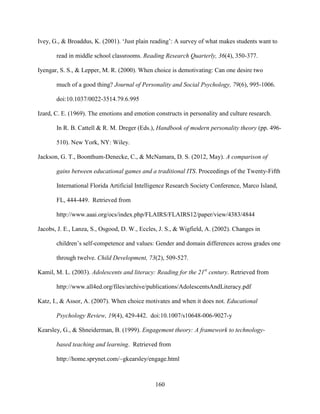 160
Ivey, G., & Broaddus, K. (2001). ‘Just plain reading’: A survey of what makes students want to
read in middle school classrooms. Reading Research Quarterly, 36(4), 350-377.
Iyengar, S. S., & Lepper, M. R. (2000). When choice is demotivating: Can one desire two
much of a good thing? Journal of Personality and Social Psychology, 79(6), 995-1006.
doi:10.1037/0022-3514.79.6.995
Izard, C. E. (1969). The emotions and emotion constructs in personality and culture research.
In R. B. Cattell & R. M. Dreger (Eds.), Handbook of modern personality theory (pp. 496-
510). New York, NY: Wiley.
Jackson, G. T., Boonthum-Denecke, C., & McNamara, D. S. (2012, May). A comparison of
gains between educational games and a traditional ITS. Proceedings of the Twenty-Fifth
International Florida Artificial Intelligence Research Society Conference, Marco Island,
FL, 444-449. Retrieved from
http://www.aaai.org/ocs/index.php/FLAIRS/FLAIRS12/paper/view/4383/4844
Jacobs, J. E., Lanza, S., Osgood, D. W., Eccles, J. S., & Wigfield, A. (2002). Changes in
children’s self-competence and values: Gender and domain differences across grades one
through twelve. Child Development, 73(2), 509-527.
Kamil, M. L. (2003). Adolescents and literacy: Reading for the 21st
century. Retrieved from
http://www.all4ed.org/files/archive/publications/AdolescentsAndLiteracy.pdf
Katz, I., & Assor, A. (2007). When choice motivates and when it does not. Educational
Psychology Review, 19(4), 429-442. doi:10.1007/s10648-006-9027-y
Kearsley, G., & Shneiderman, B. (1999). Engagement theory: A framework to technology-
based teaching and learning. Retrieved from
http://home.sprynet.com/~gkearsley/engage.html
 