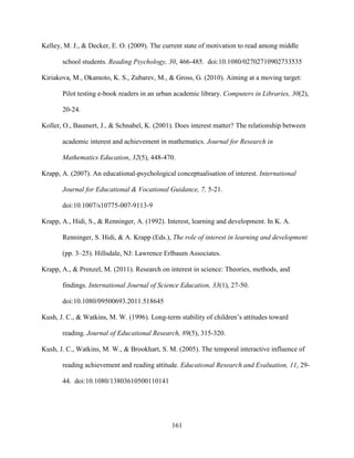 161
Kelley, M. J., & Decker, E. O. (2009). The current state of motivation to read among middle
school students. Reading Psychology, 30, 466-485. doi:10.1080/02702710902733535
Kiriakova, M., Okamoto, K. S., Zubarev, M., & Gross, G. (2010). Aiming at a moving target:
Pilot testing e-book readers in an urban academic library. Computers in Libraries, 30(2),
20-24.
Koller, O., Baumert, J., & Schnabel, K. (2001). Does interest matter? The relationship between
academic interest and achievement in mathematics. Journal for Research in
Mathematics Education, 32(5), 448-470.
Krapp, A. (2007). An educational-psychological conceptualisation of interest. International
Journal for Educational & Vocational Guidance, 7, 5-21.
doi:10.1007/s10775-007-9113-9
Krapp, A., Hidi, S., & Renninger, A. (1992). Interest, learning and development. In K. A.
Renninger, S. Hidi, & A. Krapp (Eds.), The role of interest in learning and development
(pp. 3–25). Hillsdale, NJ: Lawrence Erlbaum Associates.
Krapp, A., & Prenzel, M. (2011). Research on interest in science: Theories, methods, and
findings. International Journal of Science Education, 33(1), 27-50.
doi:10.1080/09500693.2011.518645
Kush, J. C., & Watkins, M. W. (1996). Long-term stability of children’s attitudes toward
reading. Journal of Educational Research, 89(5), 315-320.
Kush, J. C., Watkins, M. W., & Brookhart, S. M. (2005). The temporal interactive influence of
reading achievement and reading attitude. Educational Research and Evaluation, 11, 29-
44. doi:10.1080/13803610500110141
 