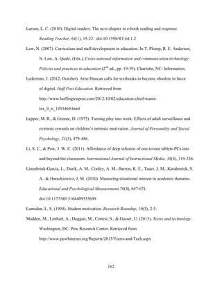 162
Larson, L. C. (2010). Digital readers: The next chapter in e-book reading and response.
Reading Teacher, 64(1), 15-22. doi:10.1598/RT.64.1.2
Law, N. (2007). Curriculum and staff development in education. In T. Plomp, R. E. Anderson,
N. Law, A. Quale, (Eds.), Cross-national information and communication technology:
Policies and practices in education (2nd
ed., pp. 19-39). Charlotte, NC: Information.
Lederman, J. (2012, October). Arne Duncan calls for textbooks to become obsolete in favor
of digital. Huff Post Education. Retrieved from
http://www.huffingtonpost.com/2012/10/02/education-chief-wants-
tex_0_n_1933469.html
Lepper, M. R., & Greene, D. (1975). Turning play into work: Effects of adult surveillance and
extrinsic rewards on children’s intrinsic motivation. Journal of Personality and Social
Psychology, 31(3), 479-486.
Li, S. C., & Pow, J. W. C. (2011). Affordance of deep infusion of one-to-one tablets-PCs into
and beyond the classroom. International Journal of Instructional Media, 38(4), 319-326.
Linenbrink-Garcia, L., Durik, A. M., Conley, A. M., Barron, K. E., Tauer, J. M., Karabenick, S.
A., & Harackiewicz, J. M. (2010). Measuring situational interest in academic domains.
Educational and Psychological Measurement,70(4), 647-671.
doi:10.1177/0013164409355699
Lumsden, L. S. (1994). Student motivation. Research Roundup, 10(3), 2-5.
Madden, M., Lenhart, A., Duggan, M., Cortesi, S., & Gasser, U. (2013). Teens and technology.
Washington, DC: Pew Research Center. Retrieved from
http://www.pewInternet.org/Reports/2013/Teens-and-Tech.aspx
 
