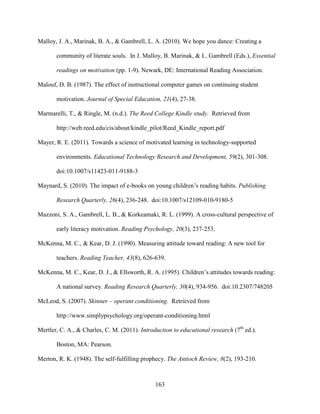 163
Malloy, J. A., Marinak, B. A., & Gambrell, L. A. (2010). We hope you dance: Creating a
community of literate souls. In J. Malloy, B. Marinak, & L. Gambrell (Eds.), Essential
readings on motivation (pp. 1-9). Newark, DE: International Reading Association.
Malouf, D. B. (1987). The effect of instructional computer games on continuing student
motivation. Journal of Special Education, 21(4), 27-38.
Marmarelli, T., & Ringle, M. (n.d.). The Reed College Kindle study. Retrieved from
http://web.reed.edu/cis/about/kindle_pilot/Reed_Kindle_report.pdf
Mayer, R. E. (2011). Towards a science of motivated learning in technology-supported
environments. Educational Technology Research and Development, 59(2), 301-308.
doi:10.1007/s11423-011-9188-3
Maynard, S. (2010). The impact of e-books on young children’s reading habits. Publishing
Research Quarterly, 26(4), 236-248. doi:10.1007/s12109-010-9180-5
Mazzoni, S. A., Gambrell, L. B., & Korkeamaki, R. L. (1999). A cross-cultural perspective of
early literacy motivation. Reading Psychology, 20(3), 237-253.
McKenna, M. C., & Kear, D. J. (1990). Measuring attitude toward reading: A new tool for
teachers. Reading Teacher, 43(8), 626-639.
McKenna, M. C., Kear, D. J., & Ellsworth, R. A. (1995). Children’s attitudes towards reading:
A national survey. Reading Research Quarterly, 30(4), 934-956. doi:10.2307/748205
McLeod, S. (2007). Skinner – operant conditioning. Retrieved from
http://www.simplypsychology.org/operant-conditioning.html
Mertler, C. A., & Charles, C. M. (2011). Introduction to educational research (7th
ed.).
Boston, MA: Pearson.
Merton, R. K. (1948). The self-fulfilling prophecy. The Antioch Review, 8(2), 193-210.
 