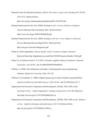 165
National Center for Education Statistics. (2011). The nation’s report card: Reading 2011 (NCES
2012-457). Retrieved from
http://nces.ed.gov/nationsreportcard/pdf/main2011/2012457.pdf
National Endowment for the Arts. (2004). Reading at risk: A survey of literary reading in
America (Research Division Report #46). Retrieved from
http://www.eric.ed.gov/PDFS/ED484208.pdf
National Endowment for the Arts. (2009). Reading on the rise: A new chapter in American
literacy (Research Division Report #03). Retrieved from
http://nea.gov/research/readingonrise.pdf
Noble, R. (2010, September). Amazon Kindle 2 pilot: E-readers in higher education.
Retrieved from http://digitalunion.osu.edu/files/2010/09/Amazon-Kindle-2-Pilot.pdf
Oatley, K., & Johnson-Laird, P. N. (1987). Towards a cognitive theory of emotions. Cognition
& Emotion, 1(1), 29-50. doi:10.1080/02699938708408362
O’Brien, T. (1998). The millennium curriculum: Confronting the issues and proposing
solutions. Support for Learning, 13(4), 147-152.
O’Brien, D., & Scharber, C. (2008). Digital literacies go to school: Potholes and possibilities.
Journal of Adolescent and Adult Literacy, 52(1), 66-68. doi:10.1598/JAAL.52.1.7
Organization for Economic Cooperation and Development. (2010a). PISA 2009 results:
Learning to learn – student engagement, strategies and practices (Vol. III). Retrieved
from http://dx.doi.org/10.1787/9789264083943-en
Organization for Economic Cooperation and Development. (2010b). PISA 2009 results: Students
on line – digital technologies and performance (Vol. VI). Retrieved from
http://dx.doi.org/10.1787/9789264112995.en
 