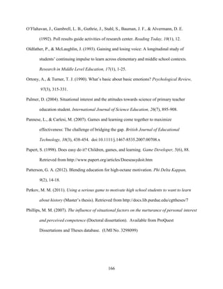 166
O’Flahavan, J., Gambrell, L. B., Guthrie, J., Stahl, S., Bauman, J. F., & Alvermann, D. E.
(1992). Poll results guide activities of research center. Reading Today, 10(1), 12.
Oldfather, P., & McLaughlin, J. (1993). Gaining and losing voice: A longitudinal study of
students’ continuing impulse to learn across elementary and middle school contexts.
Research in Middle Level Education, 17(1), 1-25.
Ortony, A., & Turner, T. J. (1990). What’s basic about basic emotions? Psychological Review,
97(3), 315-331.
Palmer, D. (2004). Situational interest and the attitudes towards science of primary teacher
education student. International Journal of Science Education, 26(7), 895-908.
Pannese, L., & Carlesi, M. (2007). Games and learning come together to maximize
effectiveness: The challenge of bridging the gap. British Journal of Educational
Technology, 38(3), 438-454. doi:10.1111/j.1467-8535.2007.00708.x
Papert, S. (1998). Does easy do it? Children, games, and learning. Game Developer, 5(6), 88.
Retrieved from http://www.papert.org/articles/Doeseasydoit.htm
Patterson, G. A. (2012). Blending education for high-octane motivation. Phi Delta Kappan,
9(2), 14-18.
Petkov, M. M. (2011). Using a serious game to motivate high school students to want to learn
about history (Master’s thesis). Retrieved from http://docs.lib.purdue.edu/cgttheses/7
Phillips, M. M. (2007). The influence of situational factors on the nurturance of personal interest
and perceived competence (Doctoral dissertation). Available from ProQuest
Dissertations and Theses database. (UMI No. 3298099)
 