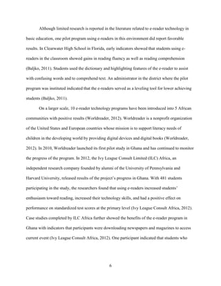 6
Although limited research is reported in the literature related to e-reader technology in
basic education, one pilot program using e-readers in this environment did report favorable
results. In Clearwater High School in Florida, early indicators showed that students using e-
readers in the classroom showed gains in reading fluency as well as reading comprehension
(Baljko, 2011). Students used the dictionary and highlighting features of the e-reader to assist
with confusing words and to comprehend text. An administrator in the district where the pilot
program was instituted indicated that the e-readers served as a leveling tool for lower achieving
students (Baljko, 2011).
On a larger scale, 10 e-reader technology programs have been introduced into 5 African
communities with positive results (Worldreader, 2012). Worldreader is a nonprofit organization
of the United States and European countries whose mission is to support literacy needs of
children in the developing world by providing digital devices and digital books (Worldreader,
2012). In 2010, Worldreader launched its first pilot study in Ghana and has continued to monitor
the progress of the program. In 2012, the Ivy League Consult Limited (ILC) Africa, an
independent research company founded by alumni of the University of Pennsylvania and
Harvard University, released results of the project’s progress in Ghana. With 481 students
participating in the study, the researchers found that using e-readers increased students’
enthusiasm toward reading, increased their technology skills, and had a positive effect on
performance on standardized test scores at the primary level (Ivy League Consult Africa, 2012).
Case studies completed by ILC Africa further showed the benefits of the e-reader program in
Ghana with indicators that participants were downloading newspapers and magazines to access
current event (Ivy League Consult Africa, 2012). One participant indicated that students who
 