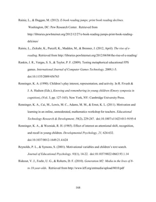 168
Rainie, L., & Duggan, M. (2012). E-book reading jumps; print book reading declines.
Washington, DC: Pew Research Center. Retrieved from
http://libraries.pewInternet.org/2012/12/27/e-book-reading-jumps-print-book-reading-
delcines/
Rainie, L., Zickuhr, K., Purcell, K., Madden, M., & Brenner, J. (2012, April). The rise of e-
reading. Retrieved from http://libraries.pewInternet.org/2012/04/04/the-rise-of-e-reading/
Rankin, J. R., Vargas, S. S., & Taylor, P. F. (2009). Testing metaphorical educational FPS
games. International Journal of Computer Games Technology, 2009,1-5.
doi:10.1155/2009/456763
Renninger, K. A. (1990). Children’s play interest, representation, and activity. In R. Fivush &
J. A. Hudson (Eds.), Knowing and remembering in young children (Emory symposia in
cognition), (Vol. 3, pp. 127-165). New York, NY: Cambridge University Press.
Renninger, K. A., Cai, M., Lewis, M. C., Adams, M. M., & Ernst, K. L. (2011). Motivation and
learning in an online, unmoderated, mathematics workshop for teachers. Educational
Technology Research & Development, 59(2), 229-247. doi:10.1007/s11423-011-9195-4
Renninger, K. A., & Wozniak, R. H. (1985). Effect of interest an attentional shift, recognition,
and recall in young children. Developmental Psychology, 21, 624-632.
doi:10.1037/0012-1649.21.4.624
Reynolds, P. L., & Symons, S. (2001). Motivational variables and children’s text search.
Journal of Educational Psychology, 93(1), 14-22. doi:10.1037/0022-0663.93.1.14
Rideout, V. J., Foehr, U. G., & Roberts, D. F. (2010). Generation M2: Media in the lives of 8-
to 18-year-olds. Retrieved from http://www.kff.org/entmedia/upload/8010.pdf
 