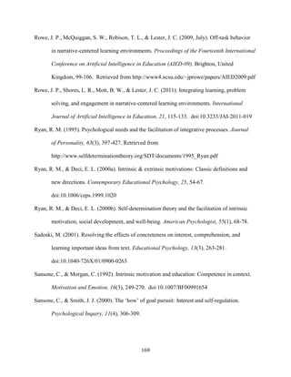 169
Rowe, J. P., McQuiggan, S. W., Robison, T. L., & Lester, J. C. (2009, July). Off-task behavior
in narrative-centered learning environments. Proceedings of the Fourteenth International
Conference on Artificial Intelligence in Education (AIED-09), Brighton, United
Kingdom, 99-106. Retrieved from http://www4.ncsu.edu/~jprowe/papers/AIED2009.pdf
Rowe, J. P., Shores, L. R., Mott, B. W., & Lester, J. C. (2011). Integrating learning, problem
solving, and engagement in narrative-centered learning environments. International
Journal of Artificial Intelligence in Education, 21, 115-133. doi:10.3233/JAI-2011-019
Ryan, R. M. (1995). Psychological needs and the facilitation of integrative processes. Journal
of Personality, 63(3), 397-427. Retrieved from
http://www.selfdeterminationtheory.org/SDT/documents/1995_Ryan.pdf
Ryan, R. M., & Deci, E. L. (2000a). Intrinsic & extrinsic motivations: Classic definitions and
new directions. Contemporary Educational Psychology, 25, 54-67.
doi:10.1006/ceps.1999.1020
Ryan, R. M., & Deci, E. L. (2000b). Self-determination theory and the facilitation of intrinsic
motivation, social development, and well-being. American Psychologist, 55(1), 68-78.
Sadoski, M. (2001). Resolving the effects of concreteness on interest, comprehension, and
learning important ideas from text. Educational Psychology, 13(3), 263-281.
doi:10.1040-726X/01/0900-0263
Sansone, C., & Morgan, C. (1992). Intrinsic motivation and education: Competence in context.
Motivation and Emotion, 16(3), 249-270. doi:10.1007/BF00991654
Sansone, C., & Smith, J. J. (2000). The ‘how’ of goal pursuit: Interest and self-regulation.
Psychological Inquiry, 11(4), 306-309.
 