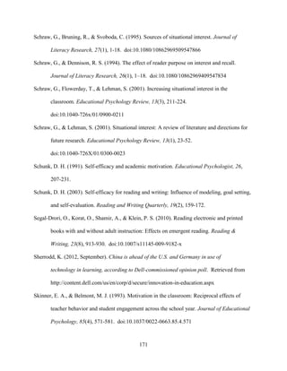 171
Schraw, G., Bruning, R., & Svoboda, C. (1995). Sources of situational interest. Journal of
Literacy Research, 27(1), 1-18. doi:10.1080/10862969509547866
Schraw, G., & Dennison, R. S. (1994). The effect of reader purpose on interest and recall.
Journal of Literacy Research, 26(1), 1–18. doi:10.1080/10862969409547834
Schraw, G., Flowerday, T., & Lehman, S. (2001). Increasing situational interest in the
classroom. Educational Psychology Review, 13(3), 211-224.
doi:10.1040-726x/01/0900-0211
Schraw, G., & Lehman, S. (2001). Situational interest: A review of literature and directions for
future research. Educational Psychology Review, 13(1), 23-52.
doi:10.1040-726X/01/0300-0023
Schunk, D. H. (1991). Self-efficacy and academic motivation. Educational Psychologist, 26,
207-231.
Schunk, D. H. (2003). Self-efficacy for reading and writing: Influence of modeling, goal setting,
and self-evaluation. Reading and Writing Quarterly, 19(2), 159-172.
Segal-Drori, O., Korat, O., Shamir, A., & Klein, P. S. (2010). Reading electronic and printed
books with and without adult instruction: Effects on emergent reading. Reading &
Writing, 23(8), 913-930. doi:10.1007/s11145-009-9182-x
Sherrodd, K. (2012, September). China is ahead of the U.S. and Germany in use of
technology in learning, according to Dell-commissioned opinion poll. Retrieved from
http://content.dell.com/us/en/corp/d/secure/innovation-in-education.aspx
Skinner, E. A., & Belmont, M. J. (1993). Motivation in the classroom: Reciprocal effects of
teacher behavior and student engagement across the school year. Journal of Educational
Psychology, 85(4), 571-581. doi:10.1037/0022-0663.85.4.571
 