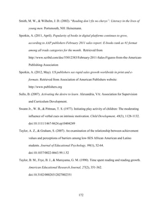 172
Smith, M. W., & Wilhelm, J. D. (2002). “Reading don’t fix no chevys”: Literacy in the lives of
young men. Portsmouth, NH: Heinemann.
Sporkin, A. (2011, April). Popularity of books in digital platforms continues to grow,
according to AAP publishers February 2011 sales report: E-books rank as #1 format
among all trade categories for the month. Retrieved from
http://www.scribd.com/doc/53012383/February-2011-Sales-Figures-from-the-American-
Publishing-Association
Sporkin, A. (2012, May). US publishers see rapid sales growth worldwide in print and e-
formats. Retrieved from Association of American Publishers website:
http://www.publishers.org
Sullo, B. (2007). Activating the desire to learn. Alexandria, VA: Association for Supervision
and Curriculum Development.
Swann Jr., W. B., & Pittman, T. S. (1977). Initiating play activity of children: The moderating
influence of verbal cues on intrinsic motivation. Child Development, 48(3), 1128-1132.
doi:10.1111/1467-8624.ep10404249
Taylor, A. Z., & Graham, S. (2007). An examination of the relationship between achievement
values and perceptions of barriers among low-SES African American and Latino
students. Journal of Educational Psychology, 99(1), 52-64.
doi:10.1037/0022-0663.99.1.52
Taylor, B. M., Frye, B. J., & Maruyama, G. M. (1990). Time spent reading and reading growth.
American Educational Research Journal, 27(2), 351-362.
doi:10.3102/00028312027002351
 