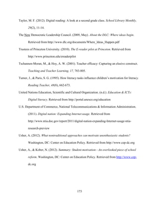 173
Taylor, M. F. (2012). Digital reading: A look at a second grade class. School Library Monthly,
29(2), 11-14.
The New Democratic Leadership Council. (2009, May). About the DLC: Where ideas begin.
Retrieved from http://www.dlc.org/documents/Where_Ideas_Happen.pdf
Trustees of Princeton University. (2010). The E-reader pilot at Princeton. Retrieved from
http://www.princeton.edu/ereaderpilot
Tschannen-Moran, M., & Hoy, A. W. (2001). Teacher efficacy: Capturing an elusive construct.
Teaching and Teacher Learning, 17, 783-805.
Turner, J., & Paris, S. G. (1995). How literacy tasks influence children’s motivation for literacy.
Reading Teacher, 48(8), 662-673.
United Nations Education, Scientific and Cultural Organization. (n.d.). Education & ICTs:
Digital literacy. Retrieved from http://portal.unesco.org/education
U.S. Department of Commerce, National Telecommunications & Information Administration.
(2011). Digital nation: Expanding Internet usage. Retrieved from
http://www.ntia.doc.gov/report/2011/digital-nation-expanding-Internet-usage-ntia-
research-preview
Usher, A. (2012). What nontraditional approaches can motivate unenthusiastic students?
Washington, DC: Center on Education Policy. Retrieved from http://www.cep-dc.org
Usher, A., & Kober, N. (2012). Summary: Student motivation—An overlooked piece of school
reform. Washington, DC: Center on Education Policy. Retrieved from http://www.cep-
dc.org
 