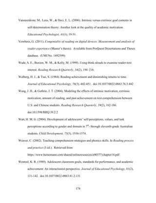 174
Vansteenkiste, M., Lens, W., & Deci, E. L. (2006). Intrinsic versus extrinsic goal contents in
self-determination theory: Another look at the quality of academic motivation.
Educational Psychologist, 41(1), 19-31.
Voorhees, G. (2011). Congeniality of reading on digital devices: Measurement and analysis of
reader experience (Master’s thesis). Available from ProQuest Dissertations and Theses
database. (UMI No. 1492599)
Wade, S. E., Buxton, W. M., & Kelly, M. (1999). Using think-alouds to examine reader-text
interest. Reading Research Quarterly, 34(2), 194–216.
Walberg, H. J., & Tsai, S. (1984). Reading achievement and diminishing returns to time.
Journal of Educational Psychology, 76(3), 442-451. doi:10.1037/0022-0663.76.3.442
Wang, J. H., & Guthrie, J. T. (2004). Modeling the effects of intrinsic motivation, extrinsic
motivation, amount of reading, and past achievement on text comprehension between
U.S. and Chinese students. Reading Research Quarterly, 39(2), 162-186.
doi:10.1598/RRQ.39.2.2
Watt, H. M. G. (2004). Development of adolescents’ self-perceptions, values, and task
perceptions according to gender and domain in 7th
- through eleventh-grade Australian
students. Child Development, 75(5), 1556-1574.
Weaver, C. (2002). Teaching comprehension strategies and phonics skills. In Reading process
and practice (3 ed.). Retrieved from
https://www.heinemann.com/shared/onlineresources/e00377/chapter14.pdf
Wentzel, K. R. (1989). Adolescent classroom goals, standards for performance, and academic
achievement: An interactionist perspective. Journal of Educational Psychology, 81(2),
131-142. doi:10.1037/0022-0063.81.2.131
 