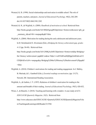 175
Wentzel, K. R. (1998). Social relationships and motivation in middle school: The role of
parents, teachers, and peers. Journal of Educational Psychology, 90(2), 202-209.
doi:10.1037/0022-0663.90.2.202
Wentzel, K. R., & Wigfield, A. (2009). Handbook of motivation at school. Retrieved from
http://books.google.com/books?id=DEkh5geegI8C&printsec=frontcover&source=gbs_ge
_summary_r&cad=0#v=onepage&q&f=false
Wigfield, A. (2004). Motivation for reading during the early adolescent and adolescent years.
In D. Strickland & D. Alvermann (Eds.), Bridging the literacy achievement gap, grades
4-12 (pp. 56-69). Retrieved from
http://books.google.com/books?id=LNbKjAzJs0UC&printsec=frontcover&dq=Bridging+
the+literacy+achievement+gap&hl=en&sa=X&ei=vvaST4i4FoaJ6QHjpp2mBA&ved=0
CEIQ6AEwAA#v=onepage&q=Bridging%20the%20literacy%20achievement%20gap&f
=false
Wigfield, A. (2010). Children’s motivations for reading and reading engagement. In J. Malloy,
B. Marinak, & L. Gambrell (Eds.), Essential readings on motivation, (pp. 13-27).
Newark, DE: International Reading Association.
Wigfield, A., & Guthrie, J. T. (1997). Relations of children’s motivation for reading to the
amount and breadth of their reading. Journal of Educational Psychology, 89(3), 420-432.
Wines, J., & Bianchi, J. (2010). Teaching and learning with e-readers: A case study at LCU.
EDUCAUSE Quarterly Magazine, 33(3). Retrieved from
http://www.educause.edu/EDUCAUSE+Quarterly/EDUCAUSEQuarterlyMagazineVolu
m/TeachingandLearningwithEReader/213704
 