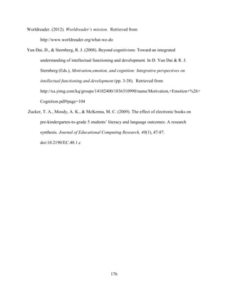 176
Worldreader. (2012). Worldreader’s mission. Retrieved from
http://www.worldreader.org/what-we-do
Yun Dai, D., & Sternberg, R. J. (2008). Beyond cognitivism: Toward an integrated
understanding of intellectual functioning and development. In D. Yun Dai & R. J.
Sternberg (Eds.), Motivation,emotion, and cognition: Integrative perspectives on
intellectual functioning and development (pp. 3-38). Retrieved from
http://xa.yimg.com/kq/groups/14102400/1836310990/name/Motivation,+Emotion+%26+
Cognition.pdf#page=104
Zucker, T. A., Moody, A. K., & McKenna, M. C. (2009). The effect of electronic books on
pre-kindergarten-to-grade 5 students’ literacy and language outcomes: A research
synthesis. Journal of Educational Computing Research, 40(1), 47-87.
doi:10.2190/EC.40.1.c
 