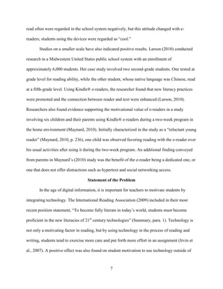 7
read often were regarded in the school system negatively, but this attitude changed with e-
readers; students using the devices were regarded as “cool.”
Studies on a smaller scale have also indicated positive results. Larson (2010) conducted
research in a Midwestern United States public school system with an enrollment of
approximately 6,000 students. Her case study involved two second-grade students. One tested at
grade level for reading ability, while the other student, whose native language was Chinese, read
at a fifth-grade level. Using Kindle® e-readers, the researcher found that new literacy practices
were promoted and the connection between reader and text were enhanced (Larson, 2010).
Researchers also found evidence supporting the motivational value of e-readers in a study
involving six children and their parents using Kindle® e-readers during a two-week program in
the home environment (Maynard, 2010). Initially characterized in the study as a “reluctant young
reader” (Maynard, 2010, p. 236), one child was observed favoring reading with the e-reader over
his usual activities after using it during the two-week program. An additional finding conveyed
from parents in Maynard’s (2010) study was the benefit of the e-reader being a dedicated one, or
one that does not offer distractions such as hypertext and social networking access.
Statement of the Problem
In the age of digital information, it is important for teachers to motivate students by
integrating technology. The International Reading Association (2009) included in their most
recent position statement, “To become fully literate in today’s world, students must become
proficient in the new literacies of 21st
century technologies” (Summary, para. 1). Technology is
not only a motivating factor in reading, but by using technology in the process of reading and
writing, students tend to exercise more care and put forth more effort in an assignment (Irvin et
al., 2007). A positive effect was also found on student motivation to use technology outside of
 