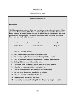 179
APPENDIX B
Situational Interest Scale
Situational Interest Scale
Instructions:
The following sentences ask you about your recent experiences using an e-reader. When
you answer these questions, think about what using the e-reader was like. There are no
wrong answers. Be honest—no one at school or at home will see your answers. For each
statement, you’ll need to select a number to show how true the statements are ranging
from 1 (not true at all) to 5 (very true).
1 2 3 4 5
Not at all true Somewhat true Very true
1. Using an e-reader is exciting.
2. When reading, using the e-reader grabs my attention.
3. This year, my English class is more entertaining with the e-reader.
4. Using an e-reader is so exciting; it’s easy to pay attention in English class.
5. Reading with an e-reader is fascinating to me.
6. I am excited about what we are reading using the e-reader this year.
7. I like what we are doing with the e-reader this year.
8. I find the reading we do in class with the e-reader interesting.
9. Learning to use the e-reader is useful for me to know.
10. Using an e-reader to read is important to me.
11. I can apply using the e-reader to real life.
12. I am learning valuable skills in English class this year by using the e-reader.
 