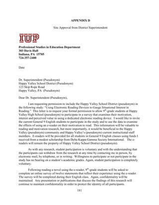 181
APPENDIX D
Site Approval from District Superintendent
Professional Studies in Education Department
303 Davis Hall
Indiana, PA 15705
724-357-2400
Date
Dr. Superintendent (Pseudonym)
Happy Valley School District (Pseudonym)
123 Skip Rope Road
Happy Valley, PA (Pseudonym)
Dear Dr. Superintendent (Pseudonym),
I am requesting permission to include the Happy Valley School District (pseudonym) in
the following study: “Using Electronic Reading Devices to Gauge Situational Interest in
Reading.” This letter is to request your formal permission to allow 9th
-grade students at Happy
Valley High School (pseudonym) to participate in a survey that examines their motivation,
interest and perceived value in using a dedicated electronic reading device. I would like to invite
the current General 9 English students to participate in the study and to use the data to examine
the effects of using an e-reader on their motivation to read. This information will be valuable to
reading and motivation research, but more importantly, it would be beneficial to the Happy
Valley (pseudonym) community and Happy Valley’s (pseudonym) current instructional staff
members. E-readers will be provided for all students in General 9 English classes using funds I
received from a modest scholarship from Delta Kappa Gamma Society International. The e-
readers will remain the property of Happy Valley School District (pseudonym).
As with any research, student participation is voluntary and with the understanding that
the participants can withdraw from the research at any time by contacting me in person, by
electronic mail, by telephone, or in writing. Willingness to participate or not participate in the
study has no bearing on a student’s academic grades. Again, student participation is completely
voluntary.
Following reading a novel using the e-reader, 9th
-grade students will be asked to
complete an online survey of twelve statements that reflect their experience using the e-reader.
The survey will be completed during their English class. Again, confidentiality will be
maintained. Any presentation or publications that discuss the findings of this research will
continue to maintain confidentiality in order to protect the identity of all participants.
Signature Date
Professional
Studies in
Education
Department
303 Davis Hall
Indiana,
Pennsylvania
15705
724-357-2400
APPENDIX A:
Letters of
Consent –
Parent/Guardia
n Consent
December 5, 2011
 
