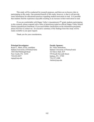 182
This study will be conducted for research purposes, and there are no known risks in
participating in this study. One potential benefit of this study, however, is that it will provide
some information for educational practices regarding student motivation to read. It is possible
that students find the experience enjoyable resulting in an increase in their motivation to read.
If you are comfortable with Happy Valley’s (pseudonym) 9th
-grade students participating
in this research, please respond with a letter of permission typed on official Happy Valley School
District (pseudonym) letterhead. If you need further clarification on the information presented,
please feel free to contact me. An executive summary of the findings from this study will be
made available to you upon request.
Thank you for your consideration,
Principal Investigator: Faculty Sponsor:
Karen L. Matis, D.Ed. candidate Dr. Valeri Helterbran
Indiana University of Pennsylvania Indiana University of Pennsylvania
3303 Old Pittsburgh Road 323 Davis Hall, IUP
New Castle, PA 16101 570 South Eleventh Street
724-654-8437 Indiana, PA 15705
mgrq@iup.edu 724-357-2400
vhelter@iup.edu
 