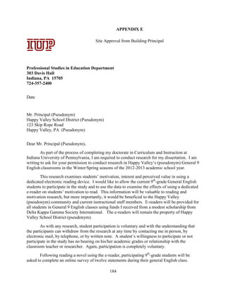 184
APPENDIX E
Site Approval from Building Principal
Professional Studies in Education Department
303 Davis Hall
Indiana, PA 15705
724-357-2400
Date
Mr. Principal (Pseudonym)
Happy Valley School District (Pseudonym)
123 Skip Rope Road
Happy Valley, PA (Pseudonym)
Dear Mr. Principal (Pseudonym),
As part of the process of completing my doctorate in Curriculum and Instruction at
Indiana University of Pennsylvania, I am required to conduct research for my dissertation. I am
writing to ask for your permission to conduct research in Happy Valley’s (pseudonym) General 9
English classrooms in the Winter/Spring seasons of the 2012-2013 academic school year.
This research examines students’ motivation, interest and perceived value in using a
dedicated electronic reading device. I would like to allow the current 9th
-grade General English
students to participate in the study and to use the data to examine the effects of using a dedicated
e-reader on students’ motivation to read. This information will be valuable to reading and
motivation research, but more importantly, it would be beneficial to the Happy Valley
(pseudonym) community and current instructional staff members. E-readers will be provided for
all students in General 9 English classes using funds I received from a modest scholarship from
Delta Kappa Gamma Society International. The e-readers will remain the property of Happy
Valley School District (pseudonym).
As with any research, student participation is voluntary and with the understanding that
the participants can withdraw from the research at any time by contacting me in person, by
electronic mail, by telephone, or by written note. A student’s willingness to participate or not
participate in the study has no bearing on his/her academic grades or relationship with the
classroom teacher or researcher. Again, participation is completely voluntary.
Following reading a novel using the e-reader, participating 9th
-grade students will be
asked to complete an online survey of twelve statements during their general English class.
Signature Date
Professional
Studies in
Education
Department
303 Davis Hall
Indiana,
Pennsylvania
15705
724-357-2400
APPENDIX A:
Letters of
Consent –
Parent/Guardia
n Consent
December 5, 2011
 