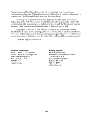 185
Again, student confidentiality and anonymity will be maintained. Any presentation or
publications that discuss the findings of this research will continue to maintain confidentiality in
order to protect the identity of all participants and the school district.
This study will be conducted for research purposes, and there are no known risks in
participating in this study. One potential benefit of this study, however, is that it will provide
some information for teachers related to student motivation to read. Further, students may find
using an e-reader enjoyable resulting in an increase in their motivation to read.
If you agree to allow me to work with you to complete this research in the manner
described above, please respond granting permission in either a letter or electronic mail format.
If you need further clarification on the information presented, please feel free to contact me. An
executive summary of the findings from this study will be made available to you upon request.
Thank you for your consideration,
Principal Investigator: Faculty Sponsor:
Karen L. Matis, D.Ed. candidate Dr. Valeri Helterbran
Indiana University of Pennsylvania Indiana University of Pennsylvania
3303 Old Pittsburgh Road 323 Davis Hall, IUP
New Castle, PA 16101 570 South Eleventh Street
724-654-8437 Indiana, PA 15705
mgrq@iup.edu 724-357-2400
vhelter@iup.edu
 