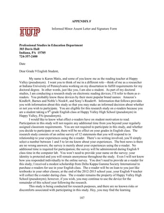 187
APPENDIX F
Informed Minor Assent Letter and Signature Form
Professional Studies in Education Department
303 Davis Hall
Indiana, PA 15705
724-357-2400
Date
Dear Grade 9 English Student,
My name is Karen Matis, and some of you know me as the reading teacher at Happy
Valley (pseudonym). I want you to think of me in a different role—think of me as a researcher
at Indiana University of Pennsylvania working on my dissertation to fulfill requirements for my
doctoral degree. In other words, just like you, I am also a student. As part of my doctoral
studies, I am conducting a research study on electronic reading devices; I’ll refer to them as e-
readers. You probably know these devices by their more popular brand names: Amazon’s
Kindle®, Barnes and Noble’s Nook®, and Sony’s Reader®. Information that follows provides
you with information about this study so that you may make an informed decision about whether
or not you wish to participate. You are eligible for this research study on e-readers because you
are a student taking a 9th
-grade English class at Happy Valley High School (pseudonym) in
Happy Valley, PA (pseudonym).
I would like to know what effect e-readers have on student motivation to read.
Participation in this study will not require any additional time from you beyond your regularly
assigned classroom requirements. You are not required to participate in this study, and whether
you decide to participate or not, there will be no effect on your grades in English class. The
research study consists of an online survey of 12 statements that you will respond to in
relationship to your experiences using the e-reader. There’s no writing involved, you’ll simply
select a number between 1 and 5 to let me know about your experiences. The best news is there
are no wrong answers; the survey is merely about your experiences using the e-reader. No
additional time is required for participation; the survey will be administered during English 9
class time in the computer lab. You won’t need to provide your name on the survey; your
identity is protected and you will remain anonymous throughout the study. Even I will not know
how you responded individually to the online survey. You don’t need to provide an e-reader for
this study; I received a modest scholarship from Delta Kappa Gamma Society International to
purchase e-readers for use in your English class. The e-reader will be on loan to you just like
textbooks in your other classes; at the end of the 2012-2013 school year, your English 9 teacher
will collect the e-reader during class. The e-reader remains the property of Happy Valley High
School (pseudonym); however, if you wish, you may continue to use the device for the
remainder of this school year following the research.
This study is being conducted for research purposes, and there are no known risks or
discomforts associated with participating in this study. Hey, you may find the learning
Signature Date
Professional
Studies in
Education
Department
303 Davis Hall
Indiana,
Pennsylvania
15705
724-357-2400
APPENDIX A:
Letters of
Consent –
Parent/Guardia
n Consent
December 5, 2011
 