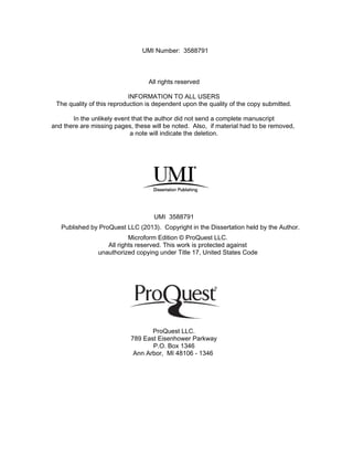 All rights reserved
INFORMATION TO ALL USERS
The quality of this reproduction is dependent upon the quality of the copy submitted.
In the unlikely event that the author did not send a complete manuscript
and there are missing pages, these will be noted. Also, if material had to be removed,
a note will indicate the deletion.
Microform Edition © ProQuest LLC.
All rights reserved. This work is protected against
unauthorized copying under Title 17, United States Code
ProQuest LLC.
789 East Eisenhower Parkway
P.O. Box 1346
Ann Arbor, MI 48106 - 1346
UMI 3588791
Published by ProQuest LLC (2013). Copyright in the Dissertation held by the Author.
UMI Number: 3588791
 