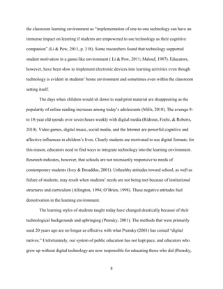 8
the classroom learning environment as “implementation of one-to-one technology can have an
immense impact on learning if students are empowered to use technology as their cognitive
companion” (Li & Pow, 2011, p. 318). Some researchers found that technology supported
student motivation in a game-like environment ( Li & Pow, 2011; Malouf, 1987). Educators,
however, have been slow to implement electronic devices into learning activities even though
technology is evident in students’ home environment and sometimes even within the classroom
setting itself.
The days when children would sit down to read print material are disappearing as the
popularity of online reading increases among today’s adolescents (Mills, 2010). The average 8-
to 18-year old spends over seven hours weekly with digital media (Rideout, Foehr, & Roberts,
2010). Video games, digital music, social media, and the Internet are powerful cognitive and
affective influences in children’s lives. Clearly students are motivated to use digital formats; for
this reason, educators need to find ways to integrate technology into the learning environment.
Research indicates, however, that schools are not necessarily responsive to needs of
contemporary students (Ivey & Broaddus, 2001). Unhealthy attitudes toward school, as well as
failure of students, may result when students’ needs are not being met because of institutional
structures and curriculum (Allington, 1994; O’Brien, 1998). These negative attitudes fuel
demotivation in the learning environment.
The learning styles of students taught today have changed drastically because of their
technological backgrounds and upbringing (Prensky, 2001). The methods that were primarily
used 20 years ago are no longer as effective with what Prensky (2001) has coined “digital
natives.” Unfortunately, our system of public education has not kept pace, and educators who
grew up without digital technology are now responsible for educating those who did (Prensky,
 