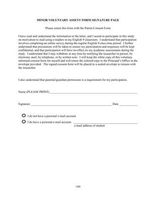 189
MINOR VOLUNTARY ASSENT FORM SIGNATURE PAGE
Please return this form with the Parent Consent Form
I have read and understand the information in the letter, and I assent to participate in this study
on motivation to read using e-readers in my English 9 classroom. I understand that participation
involves completing an online survey during the regular English 9 class time period. I further
understand that precautions will be taken to ensure my participation and responses will be kept
confidential, and that participation will have no effect on my academic assessments during the
study. I understand that I may withdraw at any time by notifying the researcher in person, by
electronic mail, by telephone, or by written note. I will keep the white copy of this voluntary
informed consent form for myself and will return the colored copy to the Principal’s Office in the
envelope provided. The signed consent form will be placed in a sealed envelope to remain with
the researcher.
I also understand that parental/guardian permission is a requirement for my participation.
Name (PLEASE PRINT) _________________________________________________________
Signature _____________________________________________________ Date ____________
I do not have a personal e-mail account.
I do have a personal e-mail account. __________________________________________
e-mail address of student
 