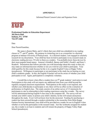190
APPENDIX G
Informed Parent Consent Letter and Signature Form
Professional Studies in Education Department
303 Davis Hall
Indiana, PA 15705
724-357-2400
Date
Dear Parent/Guardian,
My name is Karen Matis, and it’s likely that your child was scheduled in my reading
classes in 7th
- and 8th
-grades. My purpose in contacting you is as a researcher in a doctoral
program at Indiana University of Pennsylvania. As a doctoral student, I am engaged in scholarly
research for my dissertation. Your child has been invited to participate in my research study on
electronic reading devices; I’ll refer to them as e-readers. You probably know these devices by
their more popular brand names: Amazon’s Kindle®, Barnes and Noble’s Nook®, and Sony’s
Reader®. Information that follows provides you with knowledge about this study so that you
may make an informed decision whether or not you wish for your child to participate. Your
child qualifies for this study because he/she is in a regular English 9 class at Happy Valley
(pseudonym). Willingness to participate or not participate in the study has no bearing on your
child’s academic grades. In fact, the English 9 teacher will not be aware of whether your child
participates or not. Again, participation is completely voluntary.
I would like to know what effect e-readers have on 9th
-grade students’ motivation to read.
Participation in this study will not require any additional time from your child beyond the
regularly assigned classroom requirements. Participation in this study is not required, and
whether your child decides to participate or not, there will be no effect on the evaluation of
performance in English class. The study consists of an online survey of 12 statements for
participants to rate in relationship to their reading experiences using the e-reader. The survey
will be administered during English 9 class time in the computer lab. The survey will not
include your child’s name; to protect your child’s identity, he/she will remain anonymous
throughout the study. Even I will not know how he/she answered. Funding for purchasing e-
readers has been secured through a modest scholarship to the researcher from Delta Kappa
Gamma Society International; your child will be provided an e-reader for use in English 9 class
whether or not he/she participates in the research study. Just like textbooks assigned for student
use, the e-reader is on loan to students and will remain the property of Happy Valley High
School (pseudonym).
Signature Date
Professional
Studies in
Education
Department
303 Davis Hall
Indiana,
Pennsylvania
15705
724-357-2400
APPENDIX A:
Letters of
Consent –
Parent/Guardia
n Consent
December 5, 2011
 