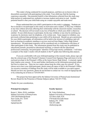 191
This study is being conducted for research purposes, and there are no known risks or
discomforts associated with participating in this study. Your child may find the learning
experience enjoyable. One potential benefit is that information collected from this study may
help teachers to understand new methods to increase student motivation to read. Another
potential benefit is that your child finds using an e-reader enjoyable and reads more!
Please understand that your child’s participation in this study is voluntary. Students are
free to decide to not participate in this study on motivation and e-readers, or they may withdraw
at any time without adversely affecting their relationship with the classroom teacher, researcher,
or school. The decision will not result in any loss of benefits to which your child is otherwise
entitled. If your child chooses to participate, he/she may withdraw at any time by notifying me
in person, by electronic mail, by telephone, or by written note. Upon request to withdraw, any
previously collected data pertaining to your child will be destroyed. Should you give permission
for your child to participate, all information will be held in the strictest of confidence and will
have no bearing on academic standing or services received from Happy Valley High School
(pseudonym). All participant responses will be considered only in combination with those of
other participants in this study. The information gleaned from this study may be published in
educational journals, presented at educational meetings, or shared with the educational
professional community, but participants’ identities will be kept strictly confidential. I will share
a synopsis of the study’s results with all students in the 9th
-grade class following data analysis.
If you are comfortable with your child participating in this research study, please sign and
date the colored copy of the Parental Voluntary Consent Form Signature Page and return it in the
enclosed envelope to the Principal’s Office at the Junior-Senior High School. A returned, signed
letter implies your consent. If you need further clarification on the information presented, please
feel free to contact me. There are two copies; please keep the white copy for yourself. If you
choose not to have your child participate, please return all copies of this to the Principal’s Office.
An executive summary of findings from this study will be made available to you upon request.
Should you have any questions, please do not hesitate to contact me via e-mail at mgrq@iup.edu
or by contacting me at home at 724-654-8437.
This project has been approved by the Indiana University of Pennsylvania Institutional
Review Board for the Protection of Human Subjects (phone 724-357-7730).
Thanks for your consideration,
Principal Investigator: Faculty Sponsor:
Karen L. Matis, D.Ed. candidate Dr. Valeri Helterbran
Indiana University of Pennsylvania Indiana University of Pennsylvania
3303 Old Pittsburgh Road 323 Davis Hall, IUP
New Castle, PA 16101 570 South Eleventh Street
724-654-8437 Indiana, PA 15705
mgrq@iup.edu 724-357-2400
vhelter@iup.edu
 