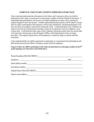 192
PARENTAL VOLUNTARY CONSENT FORM SIGNATURE PAGE
I have read and understand the information in the letter, and I consent to allow my child to
participate in this study on motivation to read using e-readers in his/her English 9 classroom. I
understand that participation will involve my child completing an online survey during the
regular English 9 class time period. I further understand that precautions will be taken to ensure
that my child’s participation and responses will be kept confidential, and that participation will
have no effect on academic assessments during the study. I understand that I may withdraw my
child at any time by notifying the researcher in person, by electronic mail, by telephone, or by
written note. I will keep the white copy of this voluntary informed consent form for myself and
will return the colored copy to the Principal’s Office of the High School in the envelope
provided. This signed consent form will be placed in a sealed envelope to remain with the
researcher.
I also understand that my child’s agreement to participate is a requirement for participation and
that he/she has received a Minor Voluntary Assent Form for signature.
I agree to allow my child to participate in the study on motivation to read using e-readers in the 9th-
grade language arts classroom as described above.
Parent/Guardian (PLEASE PRINT) ________________________________________________
Signature _____________________________________________________ Date ____________
Home phone number ____________________________________________________________
Cell phone number ______________________________________________________________
Student Name (PLEASE PRINT) __________________________________________________
Parent e-mail address ____________________________________________________________
 