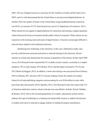 9
2001). The use of digital resources is necessary for the workforce of today and the future (Law,
2007), and it is well-documented that the United States is moving toward digital platforms. In
October 2010, the number of homes in the United States using broadband Internet connection
was 68.2%, an increase of 4.7% from the previous year (U.S. Department of Commerce, 2011).
When schools do not migrate to digital platforms for instruction and learning, a digital separation
widens between the home environment and the public school environment. When schools are not
responsive to the learning styles and needs of digital learners, it becomes increasingly difficult to
motivate these students in the traditional classroom.
Introducing new technology in the classroom, in this case a dedicated e-reader, may
provide a link between increased motivation to read and learning in the classroom. Recent
statistics in e-book sales demonstrate the increase in popularity of this format. In their April 2009
survey, Pew Research Center reported that 2% of adults owned e-readers; ownership in e-readers
jumped to 19% in early January 2012 (Rainie, 2012), and that figure increased to 33% by late
2012 (Rainie & Duggan, 2012). In addition, e-book sales during a one-year period from February
2010 to February 2011 showed a 202.3% increase making e-books the number one ranked
format for all trade publishing categories and accounting for over $164 million in sales while
print book sales decreased by 24.8% (Sporkin, 2011). Pew Research Center also reports that 21%
of American adults have read an e-book in the previous year (Rainie, Zickuhr, Purcell, Madden,
& Brenner, 2012). Due to the increasing popularity of e-readers, educational systems need to
embrace this type of technology as a learning tool and possible resource to address the decrease
in student motivation to read and to engage students in reading for purpose and pleasure.
 