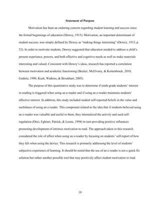 10
Statement of Purpose
Motivation has been an enduring concern regarding student learning and success since
the formal beginnings of education (Dewey, 1913). Motivation, an important determinant of
student success, was simply defined by Dewey as “making things interesting” (Dewey, 1913, p.
23). In order to motivate students, Dewey suggested that education needed to address a child’s
present experience, powers, and both affective and cognitive needs as well as make materials
interesting and valued. Consistent with Dewey’s ideas, research has reported a correlation
between motivation and academic functioning (Becker, McElvany, & Kortenbruck, 2010;
Guthrie, 1996; Kush, Watkins, & Brookhart, 2005).
The purpose of this quantitative study was to determine if ninth-grade students’ interest
in reading is triggered when using an e-reader and if using an e-reader maintains students’
affective interest. In addition, this study included student self-reported beliefs in the value and
usefulness of using an e-reader. This component related to the idea that if students believed using
an e-reader was valuable and useful to them, they internalized the activity and used self-
regulation (Deci, Eghrari, Patrick, & Leone, 1994) in turn providing positive influences
promoting development of intrinsic motivation to read. The approach taken in this research
considered the role of affect when using an e-reader by focusing on students’ self-report of how
they felt when using the device. This research is primarily addressing the level of students’
subjective experience of learning. It should be noted that the use of an e-reader is not a quick fix
solution but rather another possible tool that may positively affect student motivation to read.
 
